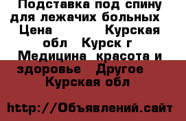 Подставка под спину для лежачих больных › Цена ­ 1 500 - Курская обл., Курск г. Медицина, красота и здоровье » Другое   . Курская обл.